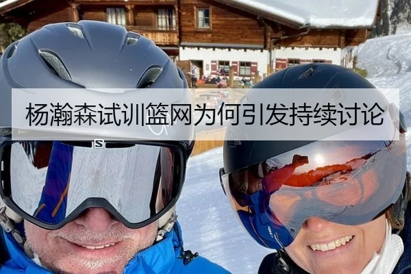 杨瀚森试训篮网为何引发持续讨论
